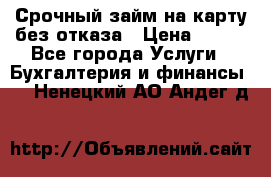 Срочный займ на карту без отказа › Цена ­ 500 - Все города Услуги » Бухгалтерия и финансы   . Ненецкий АО,Андег д.